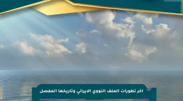 آخر تطورات الملف النووي الإيراني وتاريخها المفصل